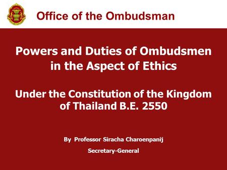 Powers and Duties of Ombudsmen in the Aspect of Ethics Under the Constitution of the Kingdom of Thailand B.E. 2550 By Professor Siracha Charoenpanij Secretary-General.