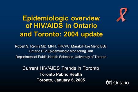 Epidemiologic overview of HIV/AIDS in Ontario and Toronto: 2004 update Robert S. Remis MD, MPH, FRCPC, Maraki Fikre Merid BSc Ontario HIV Epidemiologic.