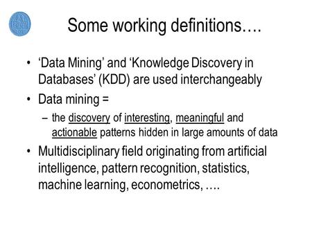 Some working definitions…. ‘Data Mining’ and ‘Knowledge Discovery in Databases’ (KDD) are used interchangeably Data mining = –the discovery of interesting,