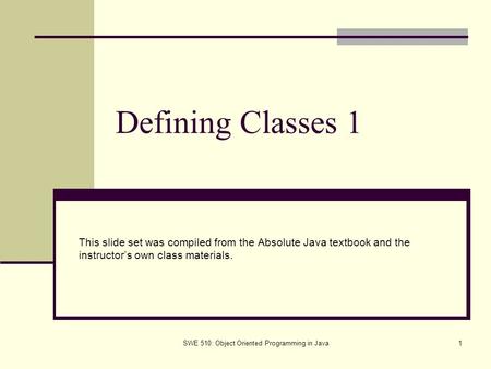 SWE 510: Object Oriented Programming in Java1 Defining Classes 1 This slide set was compiled from the Absolute Java textbook and the instructor’s own class.