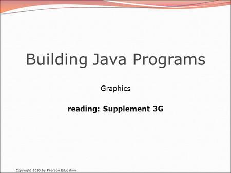 Copyright 2010 by Pearson Education Building Java Programs Graphics reading: Supplement 3G.