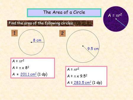 A =  r 2 A =  x 8 2 A = 201.1 cm 2 (1 dp) A =  r 2 A =  x 9.5 2 A = 283.5 cm 2 (1 dp) The Area of a Circle Find the area of the following circles.