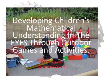 Developing Children’s Mathematical Understanding In The EYFS Through Outdoor Games and Activities. Terry Gould 11 March 2011.