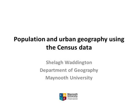 Population and urban geography using the Census data Shelagh Waddington Department of Geography Maynooth University.