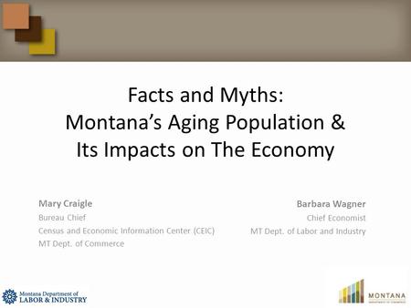 Facts and Myths: Montana’s Aging Population & Its Impacts on The Economy Mary Craigle Bureau Chief Census and Economic Information Center (CEIC) MT Dept.