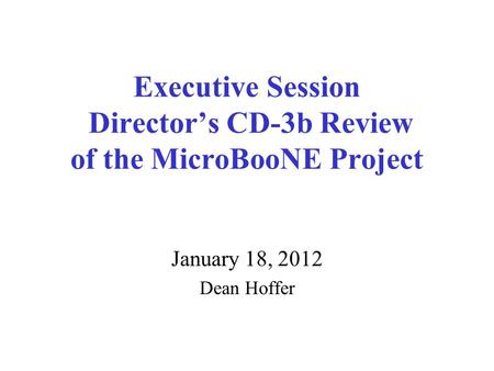 Executive Session Director’s CD-3b Review of the MicroBooNE Project January 18, 2012 Dean Hoffer.