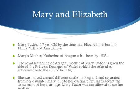 Mary and Elizabeth  Mary Tudor: 17 yrs. Old by the time that Elizabeth I is born to Henry VIII and Ann Boleyn  Mary’s Mother, Katherine of Aragon a has.