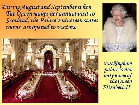 During August and September when The Queen makes her annual visit to Scotland, the Palace´s nineteen states rooms are opened to visitors. Buckingham palace.