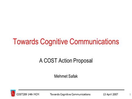 COST289 14th MCM Towards Cognitive Communications 13 April 2007 1 Towards Cognitive Communications A COST Action Proposal Mehmet Safak.