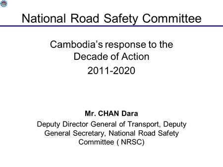 National Road Safety Committee Cambodia’s response to the Decade of Action 2011-2020 Mr. CHAN Dara Deputy Director General of Transport, Deputy General.