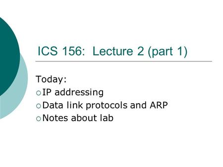 ICS 156: Lecture 2 (part 1) Today:  IP addressing  Data link protocols and ARP  Notes about lab.