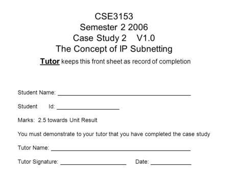 CSE3153 Semester 2 2006 Case Study 2 V1.0 The Concept of IP Subnetting Tutor keeps this front sheet as record of completion Student Name: __________________________________________.