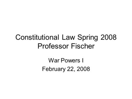 Constitutional Law Spring 2008 Professor Fischer War Powers I February 22, 2008.
