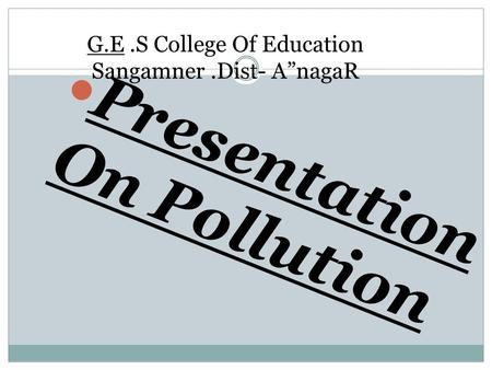 G.E.S College Of Education Sangamner.Dist- A”nagaR Presentation On Pollution.