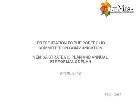 PRESENTATION TO THE PORTFOLIO COMMITTEE ON COMMUNICATION NEMISA STRATEGIC PLAN AND ANNUAL PERFORMANCE PLAN APRIL 2012 1 2012 - 2017.