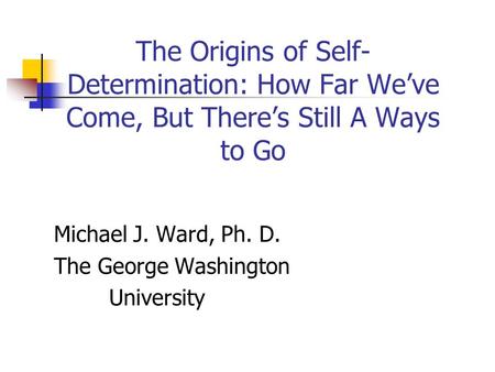 The Origins of Self- Determination: How Far We’ve Come, But There’s Still A Ways to Go Michael J. Ward, Ph. D. The George Washington University.