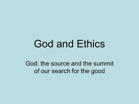 God and Ethics God: the source and the summit of our search for the good.