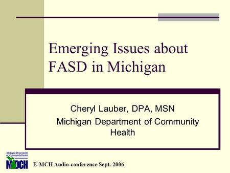 Emerging Issues about FASD in Michigan Cheryl Lauber, DPA, MSN Michigan Department of Community Health E-MCH Audio-conference Sept. 2006.