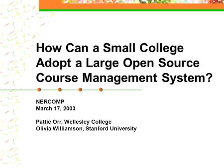 How Can a Small College Adopt a Large Open Source Course Management System? NERCOMP March 17, 2003 Pattie Orr, Wellesley College Olivia Williamson, Stanford.