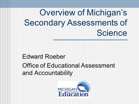 Overview of Michigan’s Secondary Assessments of Science Edward Roeber Office of Educational Assessment and Accountability.