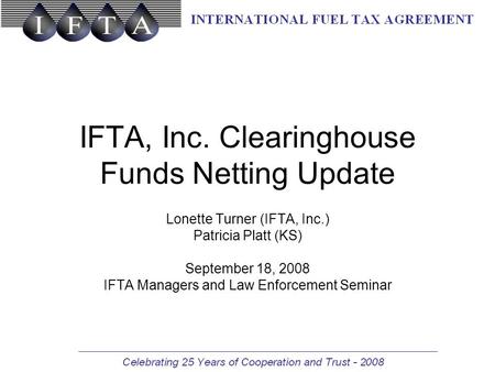 IFTA, Inc. Clearinghouse Funds Netting Update Lonette Turner (IFTA, Inc.) Patricia Platt (KS) September 18, 2008 IFTA Managers and Law Enforcement Seminar.