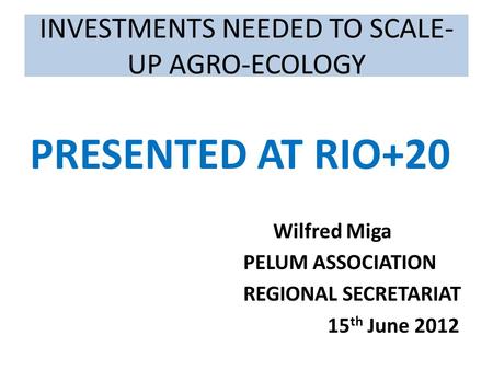INVESTMENTS NEEDED TO SCALE- UP AGRO-ECOLOGY PRESENTED AT RIO+20 Wilfred Miga PELUM ASSOCIATION REGIONAL SECRETARIAT 15 th June 2012.