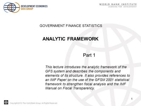 Copyright 2010, The World Bank Group. All Rights Reserved. 1 GOVERNMENT FINANCE STATISTICS ANALYTIC FRAMEWORK Part 1 This lecture introduces the analytic.