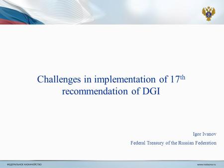 Igor Ivanov Federal Treasury of the Russian Federation Challenges in implementation of 17 th recommendation of DGI.