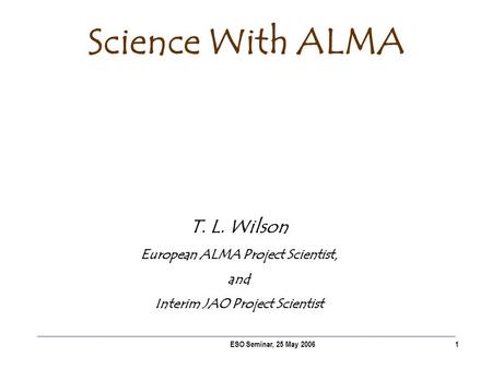 ESO Seminar, 25 May 20061 Science With ALMA T. L. Wilson European ALMA Project Scientist, and Interim JAO Project Scientist.