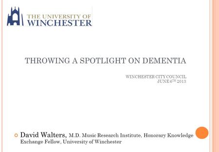 THROWING A SPOTLIGHT ON DEMENTIA WINCHESTER CITY COUNCIL JUNE 6 TH 2013 David Walters, M.D. Music Research Institute, Honorary Knowledge Exchange Fellow,