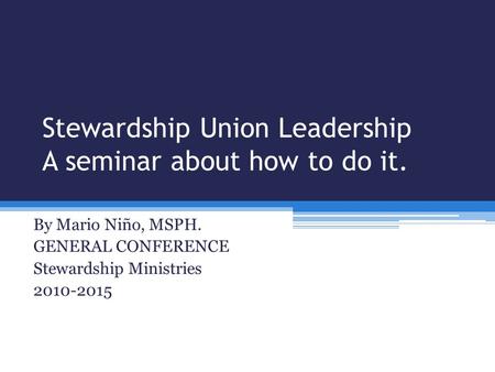 Stewardship Union Leadership A seminar about how to do it. By Mario Niño, MSPH. GENERAL CONFERENCE Stewardship Ministries 2010-2015.