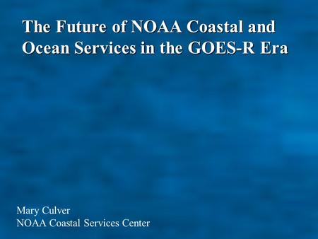The Future of NOAA Coastal and Ocean Services in the GOES-R Era Mary Culver NOAA Coastal Services Center.