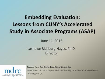 Embedding Evaluation: Lessons from CUNY’s Accelerated Study in Associate Programs (ASAP) June 11, 2015 Lashawn Richburg-Hayes, Ph.D. Director Success from.