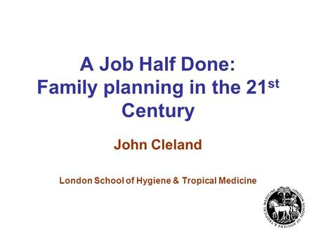 A Job Half Done: Family planning in the 21 st Century John Cleland London School of Hygiene & Tropical Medicine.