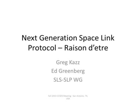 Next Generation Space Link Protocol – Raison d’etre Greg Kazz Ed Greenberg SLS-SLP WG Fall 2013 CCSDS Meeting - San Antonio, TX, USA.