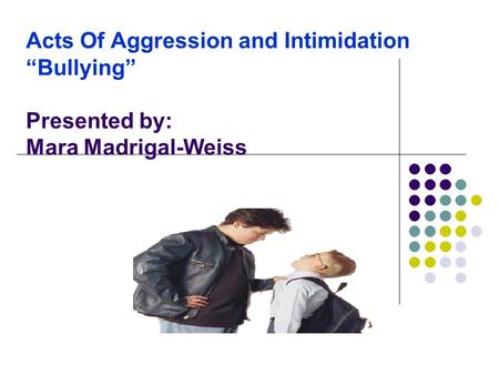 Acts Of Aggression and Intimidation “Bullying” Presented by: Mara Madrigal-Weiss.