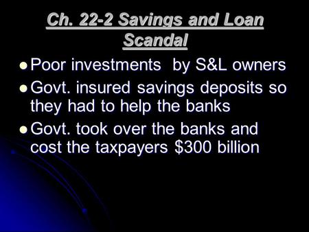 Ch. 22-2 Savings and Loan Scandal Poor investments by S&L owners Poor investments by S&L owners Govt. insured savings deposits so they had to help the.