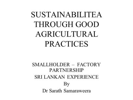 SUSTAINABILITEA THROUGH GOOD AGRICULTURAL PRACTICES SMALLHOLDER – FACTORY PARTNERSHIP SRI LANKAN EXPERIENCE By Dr Sarath Samaraweera.