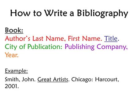 How to Write a Bibliography Book: Author’s Last Name, First Name. Title. City of Publication: Publishing Company, Year. Example: Smith, John. Great Artists.