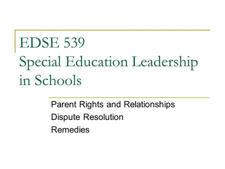 EDSE 539 Special Education Leadership in Schools Parent Rights and Relationships Dispute Resolution Remedies.