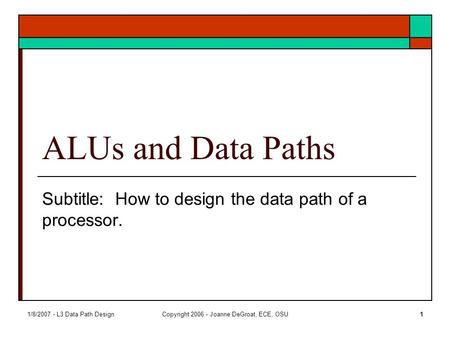 1/8/2007 - L3 Data Path DesignCopyright 2006 - Joanne DeGroat, ECE, OSU1 ALUs and Data Paths Subtitle: How to design the data path of a processor.
