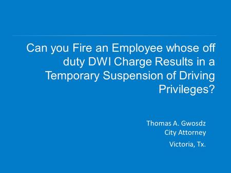 Can you Fire an Employee whose off duty DWI Charge Results in a Temporary Suspension of Driving Privileges? Thomas A. Gwosdz City Attorney Victoria, Tx.