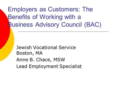 Employers as Customers: The Benefits of Working with a Business Advisory Council (BAC) Jewish Vocational Service Boston, MA Anne B. Chace, MSW Lead Employment.