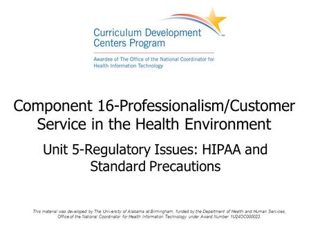Component 16-Professionalism/Customer Service in the Health Environment Unit 5-Regulatory Issues: HIPAA and Standard Precautions This material was developed.
