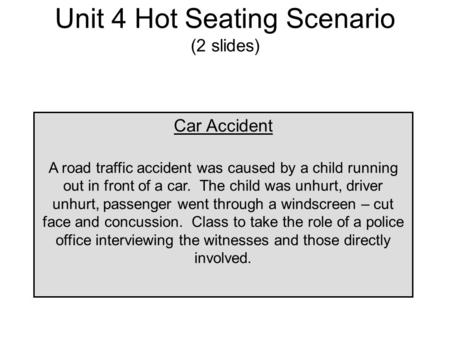 Unit 4 Hot Seating Scenario (2 slides) Car Accident A road traffic accident was caused by a child running out in front of a car. The child was unhurt,