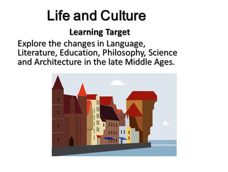 Life and Culture Learning Target Explore the changes in Language, Literature, Education, Philosophy, Science and Architecture in the late Middle Ages.