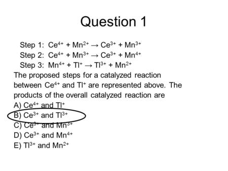 Question 1 Step 1: Ce 4+ + Mn 2+ → Ce 3+ + Mn 3+ Step 2: Ce 4+ + Mn 3+ → Ce 3+ + Mn 4+ Step 3: Mn 4+ + Tl + → Tl 3+ + Mn 2+ The proposed steps for a catalyzed.