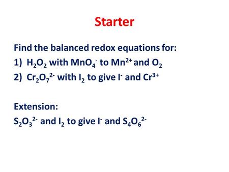 Starter Find the balanced redox equations for: 1)H 2 O 2 with MnO 4 - to Mn 2+ and O 2 2)Cr 2 O 7 2- with I 2 to give I - and Cr 3+ Extension: S 2 O 3.