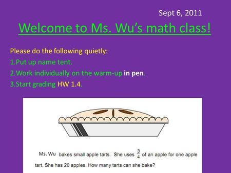 Sept 6, 2011 Welcome to Ms. Wu’s math class! Please do the following quietly: 1.Put up name tent. 2.Work individually on the warm-up in pen. 3.Start grading.