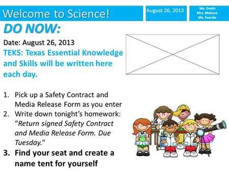 Welcome to Science! August 26, 2013 Ms. Smith Mrs. Malone Ms. Foarde DO NOW: Date: August 26, 2013 TEKS: Texas Essential Knowledge and Skills will be written.